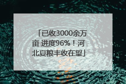 已收3000余万亩 进度96%！河北夏粮丰收在望